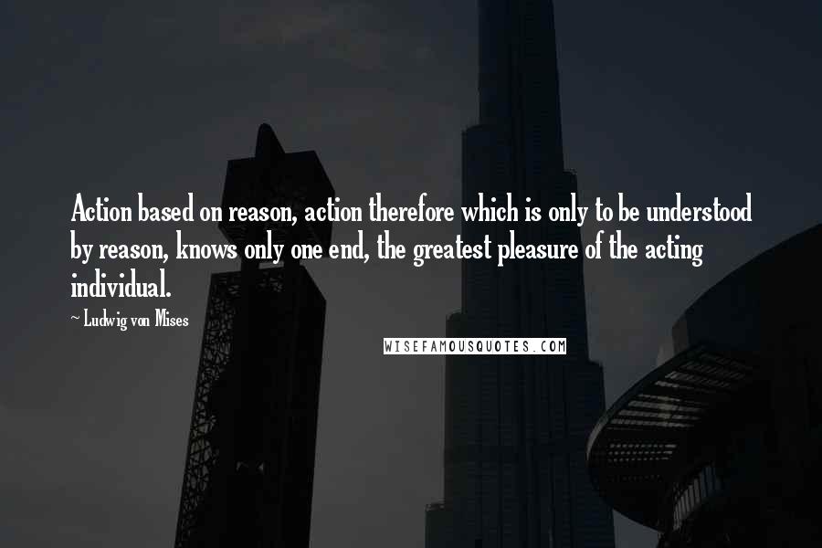 Ludwig Von Mises Quotes: Action based on reason, action therefore which is only to be understood by reason, knows only one end, the greatest pleasure of the acting individual.