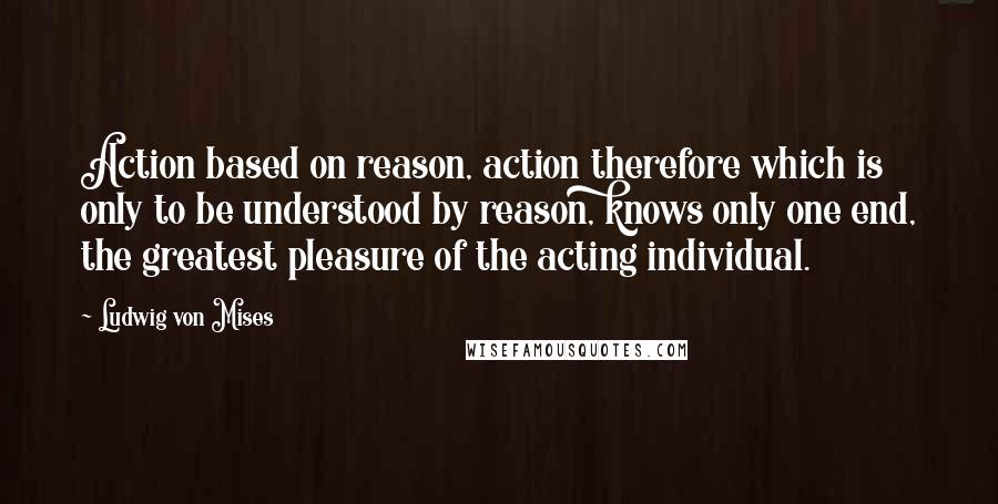 Ludwig Von Mises Quotes: Action based on reason, action therefore which is only to be understood by reason, knows only one end, the greatest pleasure of the acting individual.