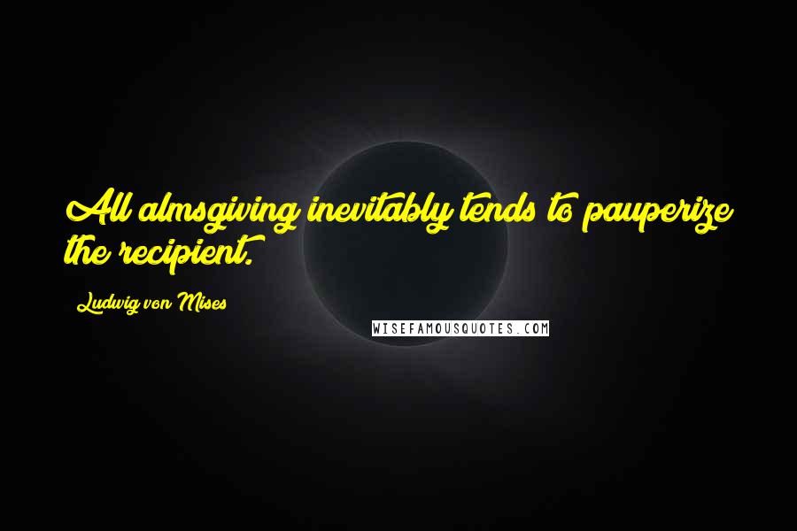 Ludwig Von Mises Quotes: All almsgiving inevitably tends to pauperize the recipient.