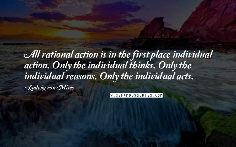 Ludwig Von Mises Quotes: All rational action is in the first place individual action. Only the individual thinks. Only the individual reasons. Only the individual acts.