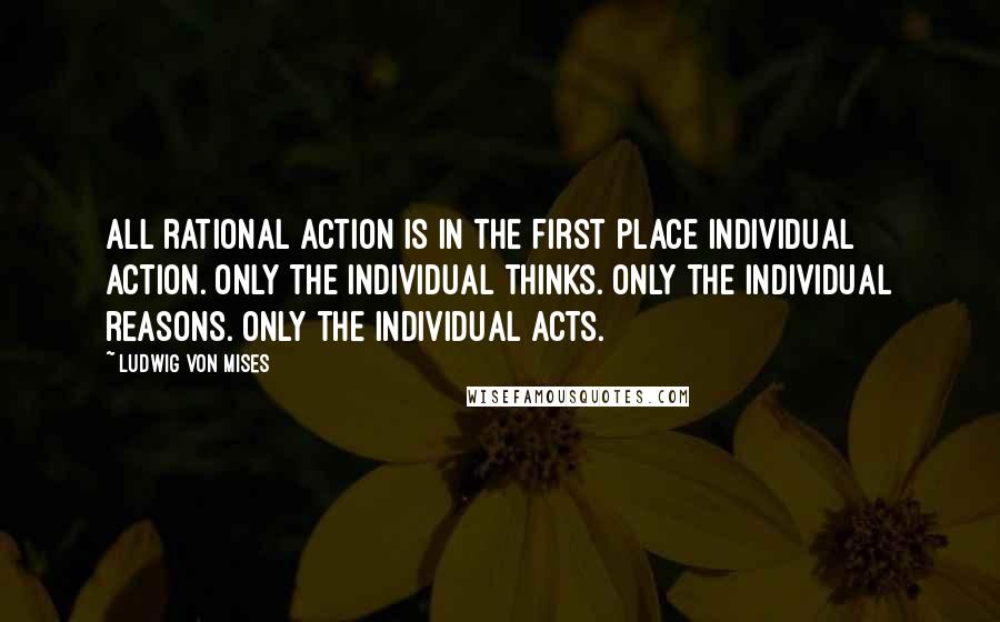 Ludwig Von Mises Quotes: All rational action is in the first place individual action. Only the individual thinks. Only the individual reasons. Only the individual acts.