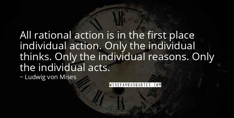 Ludwig Von Mises Quotes: All rational action is in the first place individual action. Only the individual thinks. Only the individual reasons. Only the individual acts.