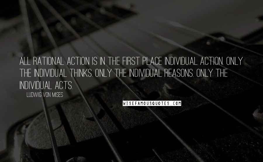 Ludwig Von Mises Quotes: All rational action is in the first place individual action. Only the individual thinks. Only the individual reasons. Only the individual acts.