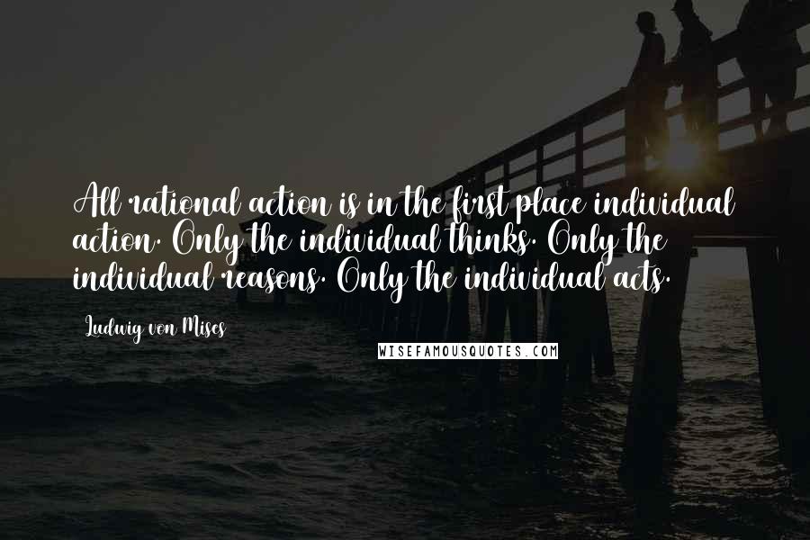 Ludwig Von Mises Quotes: All rational action is in the first place individual action. Only the individual thinks. Only the individual reasons. Only the individual acts.