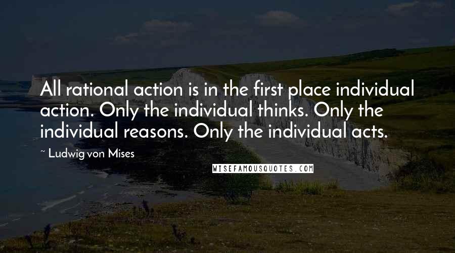 Ludwig Von Mises Quotes: All rational action is in the first place individual action. Only the individual thinks. Only the individual reasons. Only the individual acts.