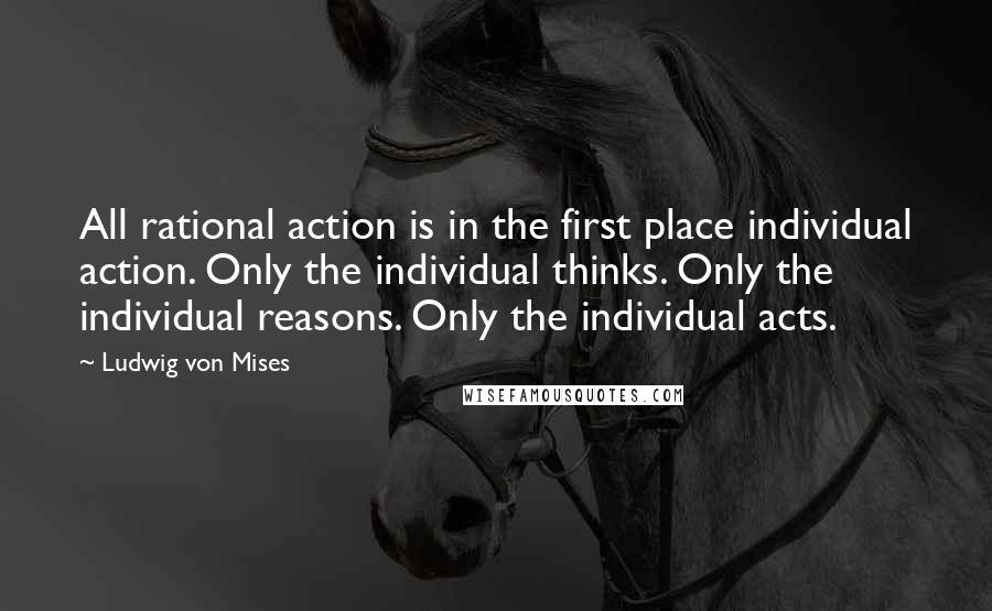 Ludwig Von Mises Quotes: All rational action is in the first place individual action. Only the individual thinks. Only the individual reasons. Only the individual acts.