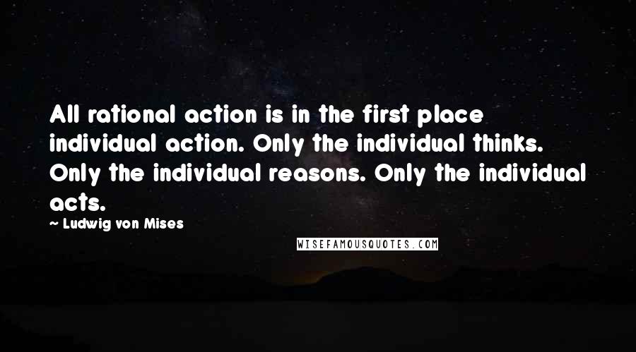 Ludwig Von Mises Quotes: All rational action is in the first place individual action. Only the individual thinks. Only the individual reasons. Only the individual acts.