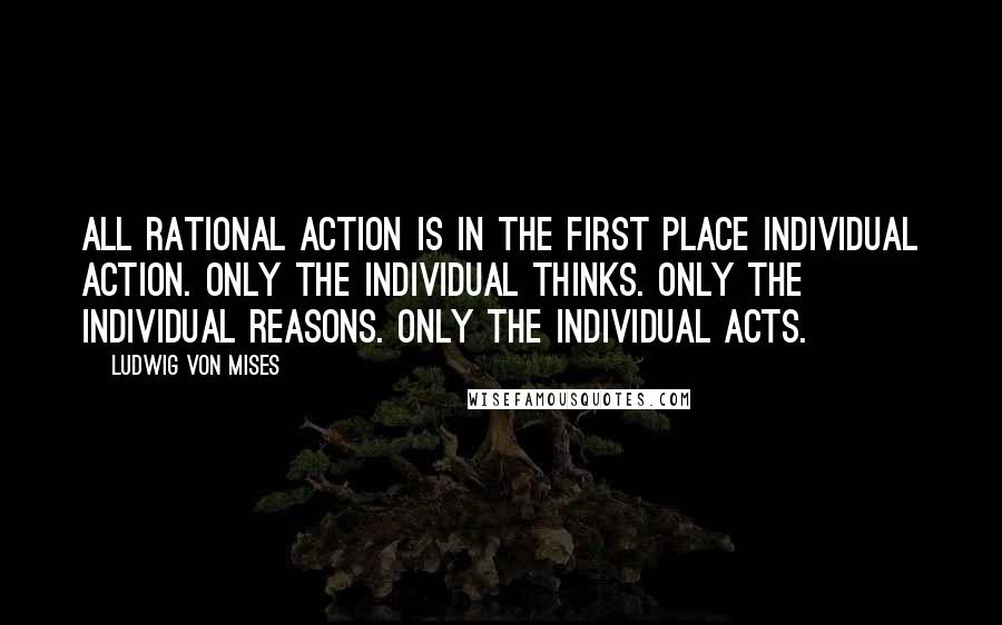 Ludwig Von Mises Quotes: All rational action is in the first place individual action. Only the individual thinks. Only the individual reasons. Only the individual acts.