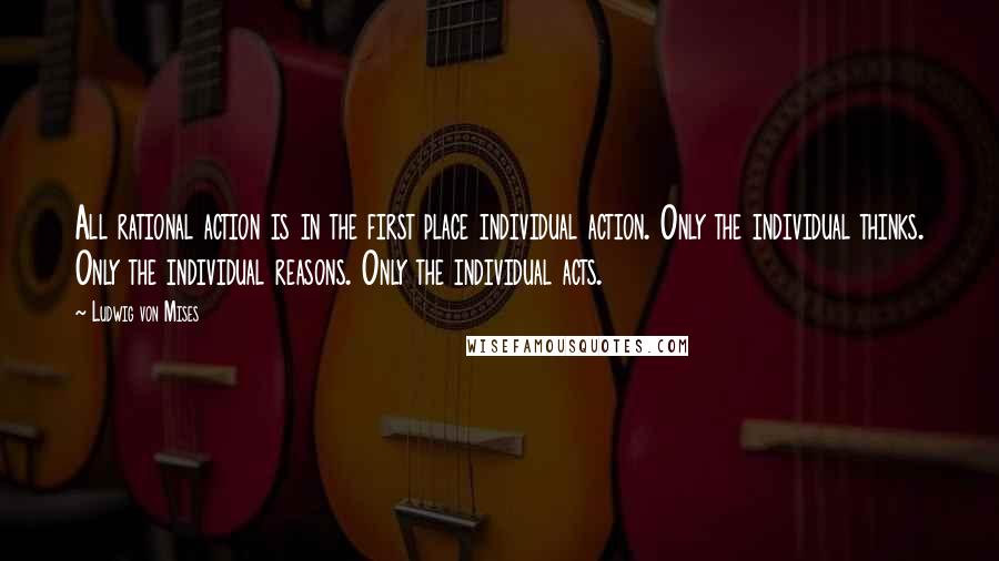 Ludwig Von Mises Quotes: All rational action is in the first place individual action. Only the individual thinks. Only the individual reasons. Only the individual acts.