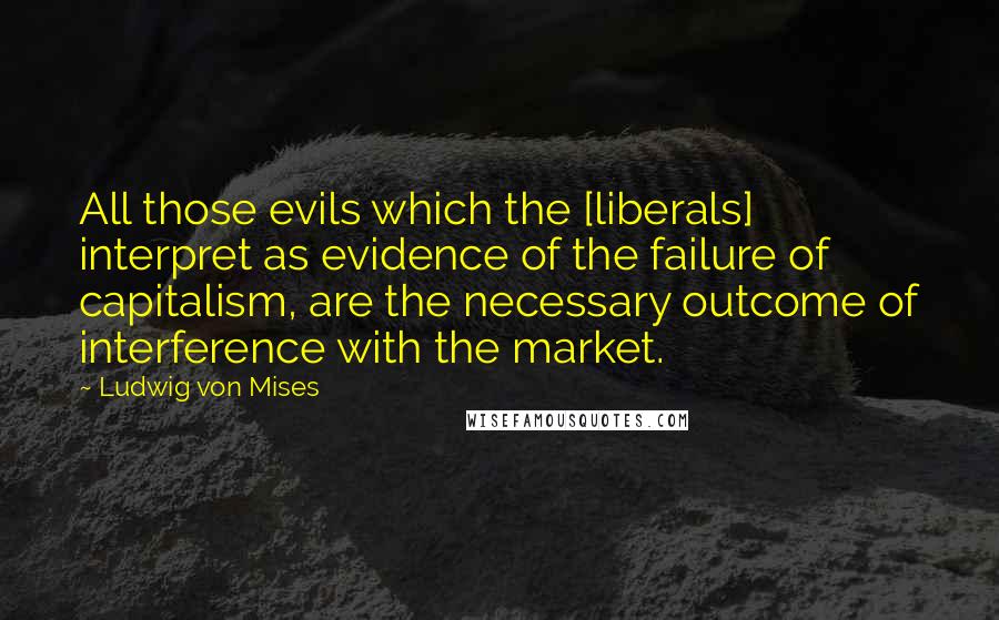 Ludwig Von Mises Quotes: All those evils which the [liberals] interpret as evidence of the failure of capitalism, are the necessary outcome of interference with the market.