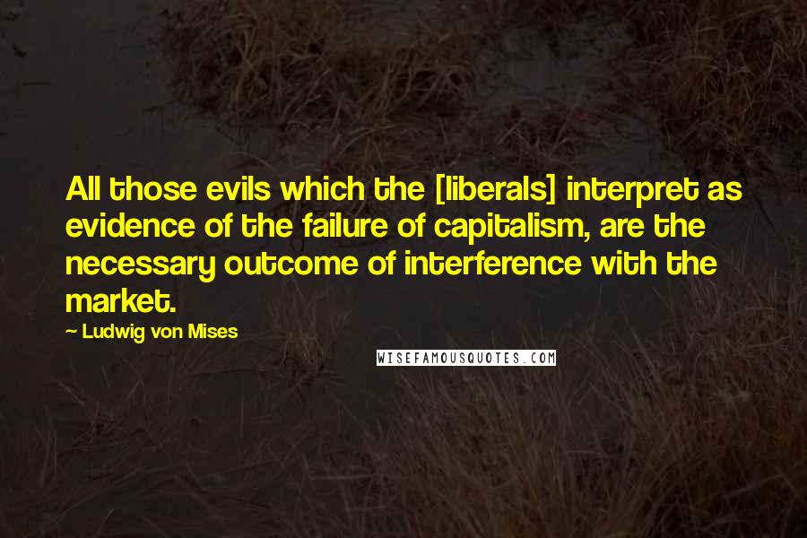 Ludwig Von Mises Quotes: All those evils which the [liberals] interpret as evidence of the failure of capitalism, are the necessary outcome of interference with the market.