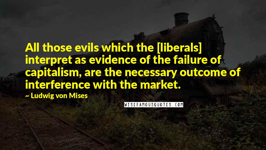 Ludwig Von Mises Quotes: All those evils which the [liberals] interpret as evidence of the failure of capitalism, are the necessary outcome of interference with the market.