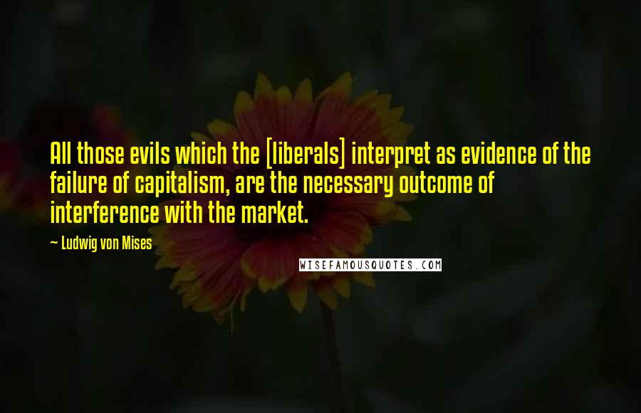 Ludwig Von Mises Quotes: All those evils which the [liberals] interpret as evidence of the failure of capitalism, are the necessary outcome of interference with the market.