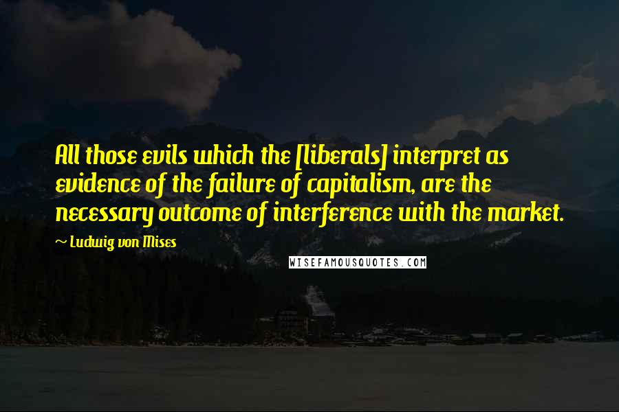 Ludwig Von Mises Quotes: All those evils which the [liberals] interpret as evidence of the failure of capitalism, are the necessary outcome of interference with the market.