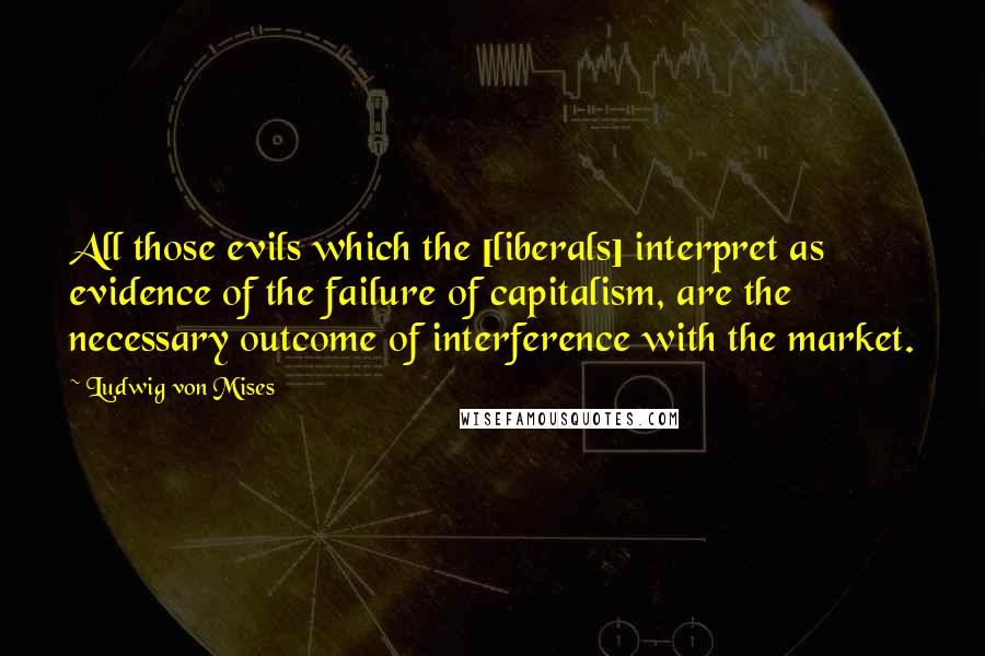 Ludwig Von Mises Quotes: All those evils which the [liberals] interpret as evidence of the failure of capitalism, are the necessary outcome of interference with the market.