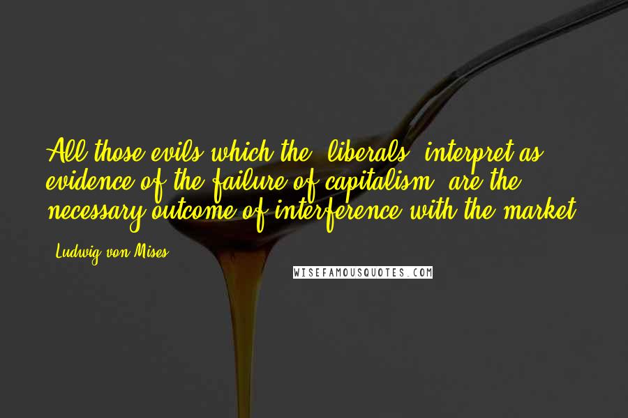 Ludwig Von Mises Quotes: All those evils which the [liberals] interpret as evidence of the failure of capitalism, are the necessary outcome of interference with the market.