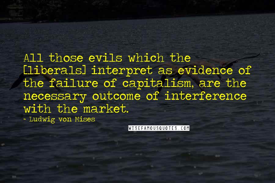 Ludwig Von Mises Quotes: All those evils which the [liberals] interpret as evidence of the failure of capitalism, are the necessary outcome of interference with the market.