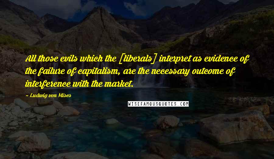 Ludwig Von Mises Quotes: All those evils which the [liberals] interpret as evidence of the failure of capitalism, are the necessary outcome of interference with the market.