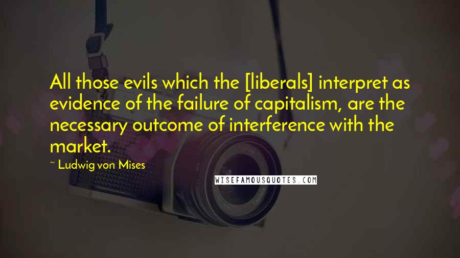 Ludwig Von Mises Quotes: All those evils which the [liberals] interpret as evidence of the failure of capitalism, are the necessary outcome of interference with the market.