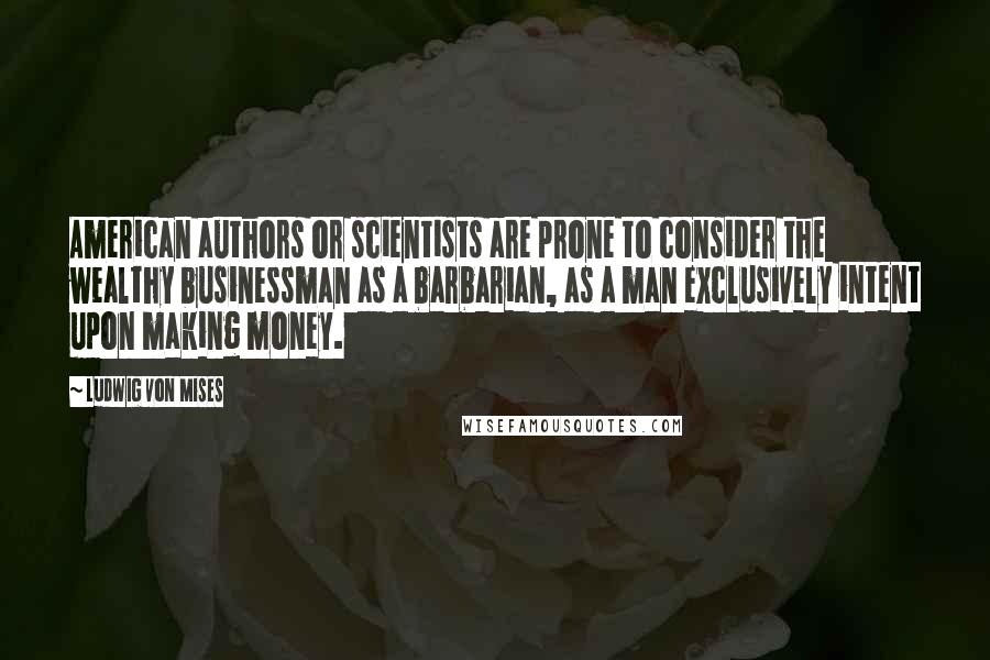 Ludwig Von Mises Quotes: American authors or scientists are prone to consider the wealthy businessman as a barbarian, as a man exclusively intent upon making money.