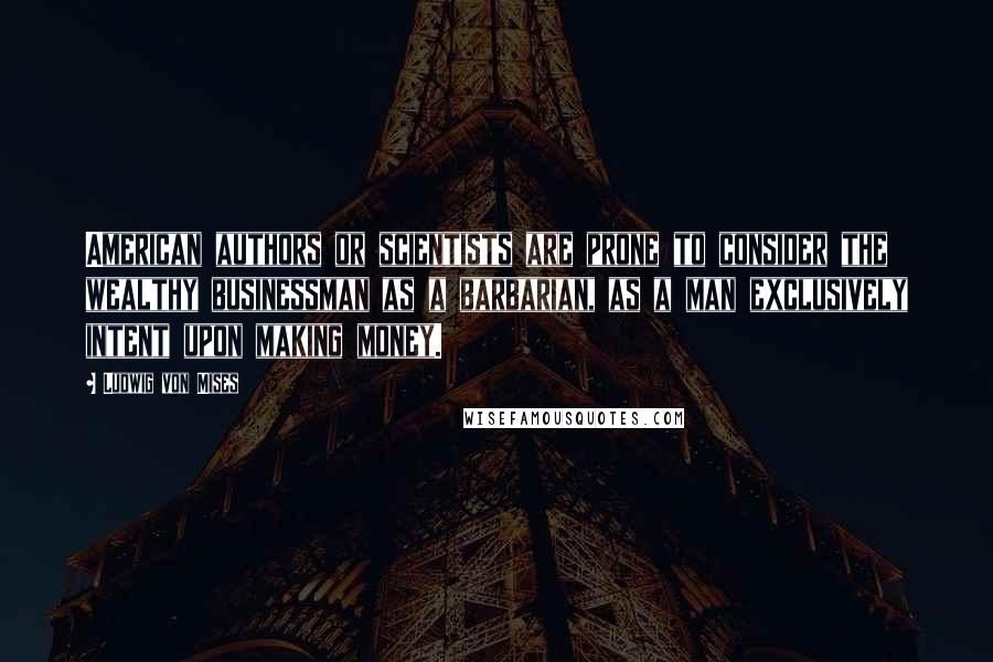 Ludwig Von Mises Quotes: American authors or scientists are prone to consider the wealthy businessman as a barbarian, as a man exclusively intent upon making money.