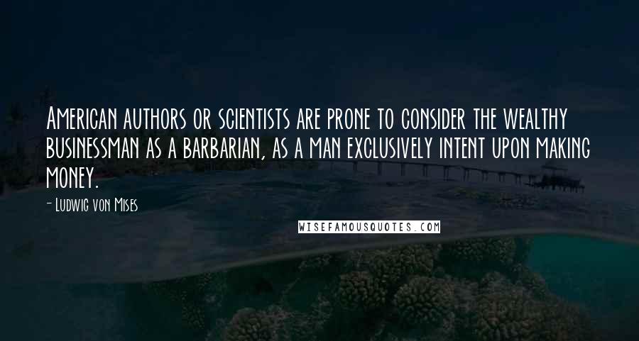 Ludwig Von Mises Quotes: American authors or scientists are prone to consider the wealthy businessman as a barbarian, as a man exclusively intent upon making money.