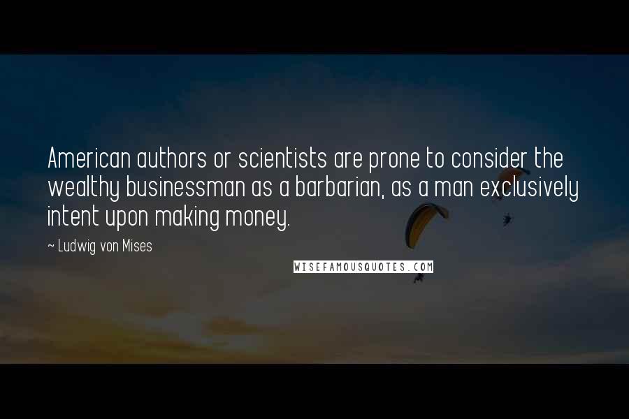 Ludwig Von Mises Quotes: American authors or scientists are prone to consider the wealthy businessman as a barbarian, as a man exclusively intent upon making money.