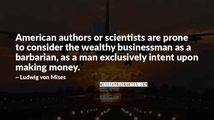 Ludwig Von Mises Quotes: American authors or scientists are prone to consider the wealthy businessman as a barbarian, as a man exclusively intent upon making money.