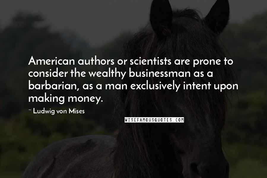 Ludwig Von Mises Quotes: American authors or scientists are prone to consider the wealthy businessman as a barbarian, as a man exclusively intent upon making money.