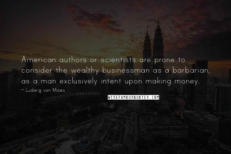 Ludwig Von Mises Quotes: American authors or scientists are prone to consider the wealthy businessman as a barbarian, as a man exclusively intent upon making money.