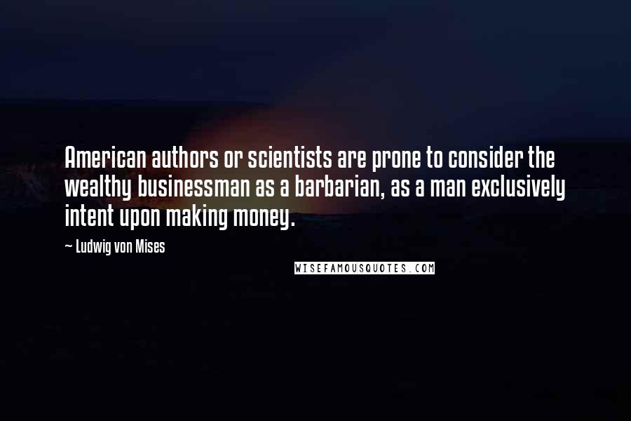 Ludwig Von Mises Quotes: American authors or scientists are prone to consider the wealthy businessman as a barbarian, as a man exclusively intent upon making money.