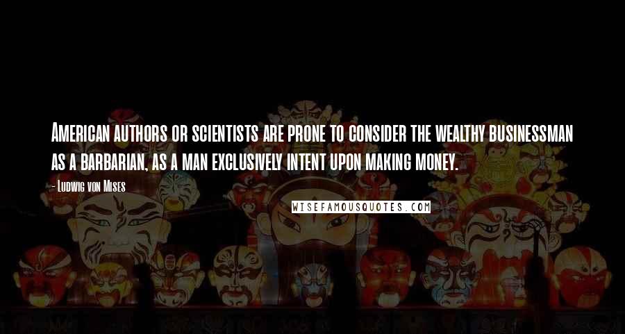 Ludwig Von Mises Quotes: American authors or scientists are prone to consider the wealthy businessman as a barbarian, as a man exclusively intent upon making money.