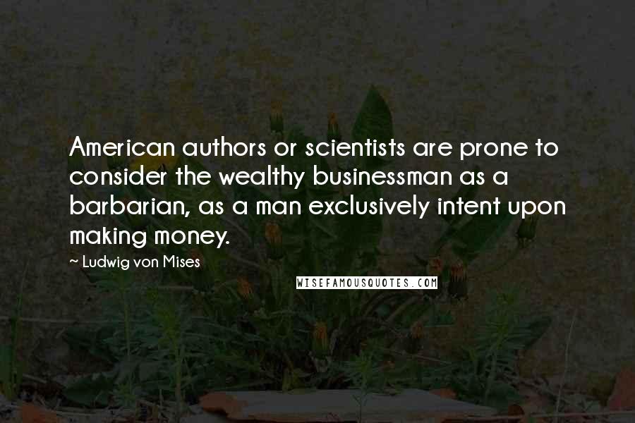 Ludwig Von Mises Quotes: American authors or scientists are prone to consider the wealthy businessman as a barbarian, as a man exclusively intent upon making money.