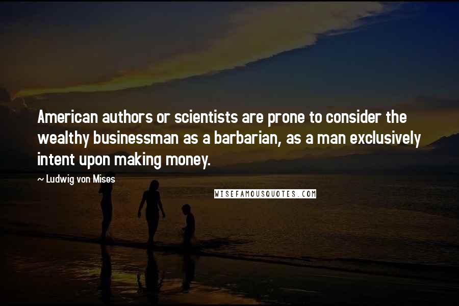 Ludwig Von Mises Quotes: American authors or scientists are prone to consider the wealthy businessman as a barbarian, as a man exclusively intent upon making money.