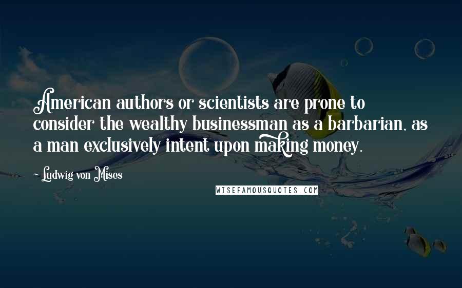 Ludwig Von Mises Quotes: American authors or scientists are prone to consider the wealthy businessman as a barbarian, as a man exclusively intent upon making money.