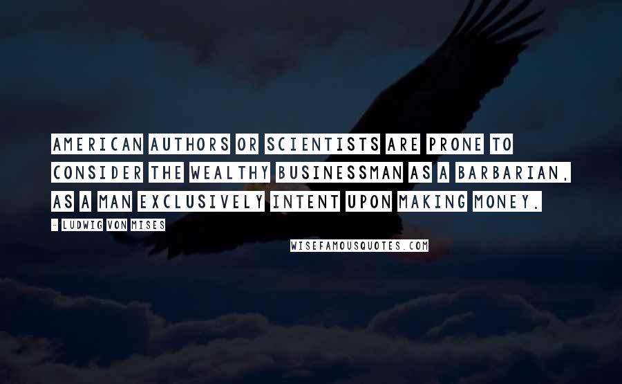 Ludwig Von Mises Quotes: American authors or scientists are prone to consider the wealthy businessman as a barbarian, as a man exclusively intent upon making money.