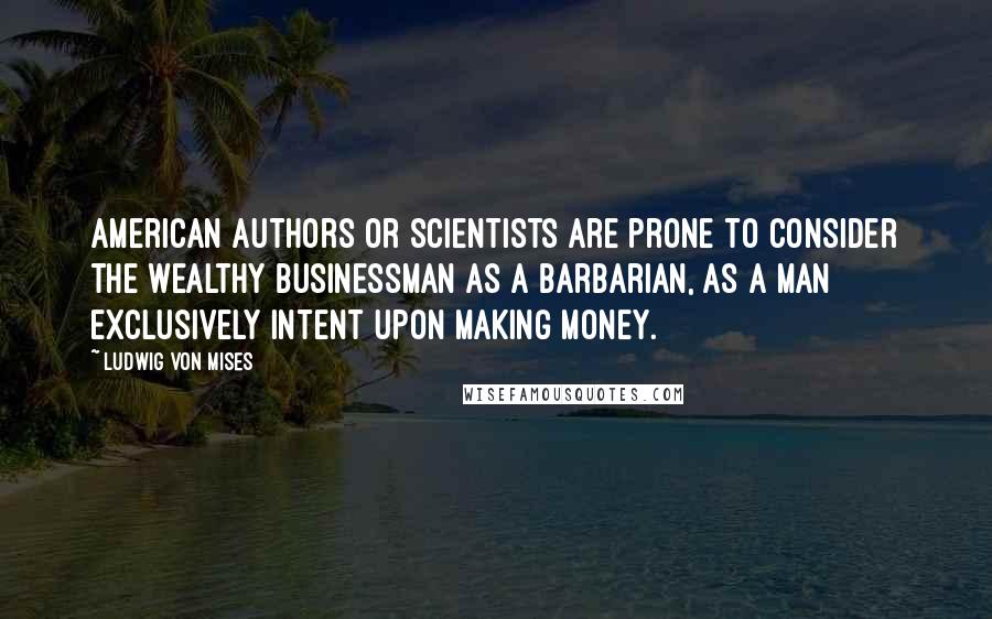 Ludwig Von Mises Quotes: American authors or scientists are prone to consider the wealthy businessman as a barbarian, as a man exclusively intent upon making money.