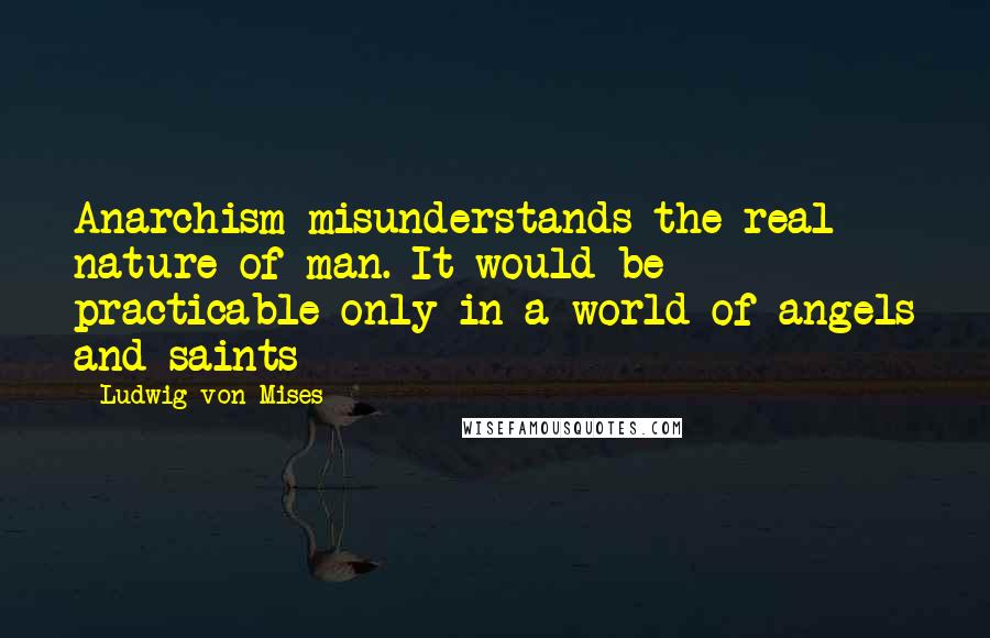 Ludwig Von Mises Quotes: Anarchism misunderstands the real nature of man. It would be practicable only in a world of angels and saints