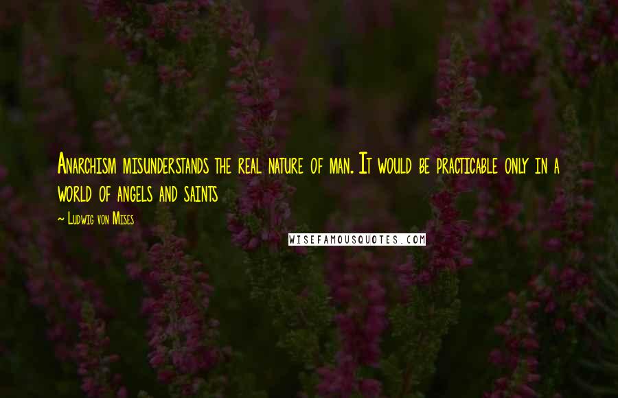 Ludwig Von Mises Quotes: Anarchism misunderstands the real nature of man. It would be practicable only in a world of angels and saints