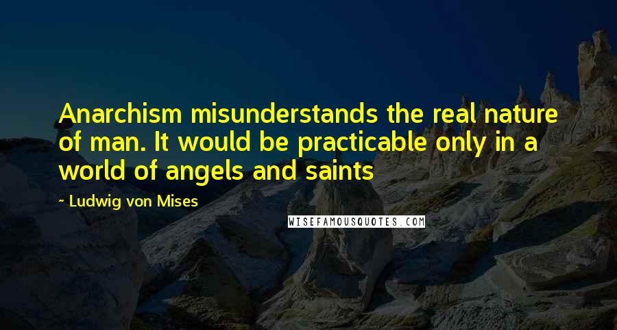 Ludwig Von Mises Quotes: Anarchism misunderstands the real nature of man. It would be practicable only in a world of angels and saints