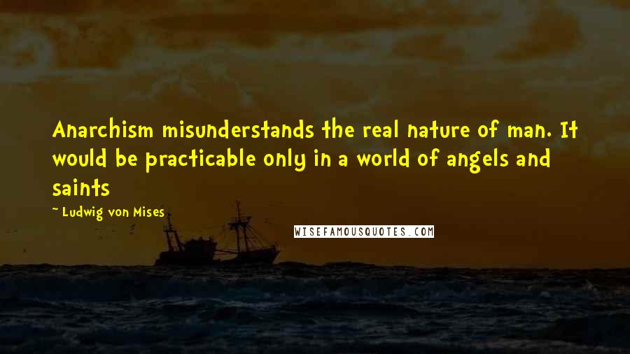 Ludwig Von Mises Quotes: Anarchism misunderstands the real nature of man. It would be practicable only in a world of angels and saints