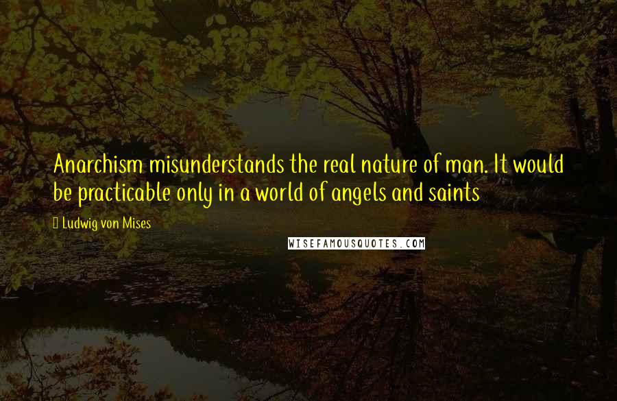 Ludwig Von Mises Quotes: Anarchism misunderstands the real nature of man. It would be practicable only in a world of angels and saints