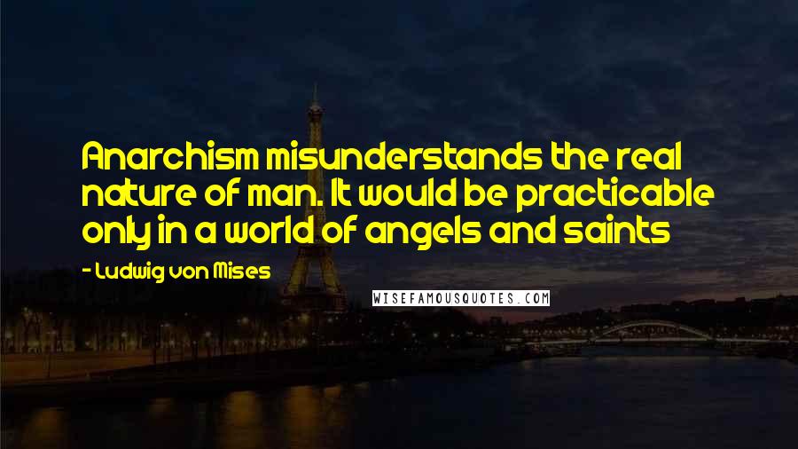 Ludwig Von Mises Quotes: Anarchism misunderstands the real nature of man. It would be practicable only in a world of angels and saints