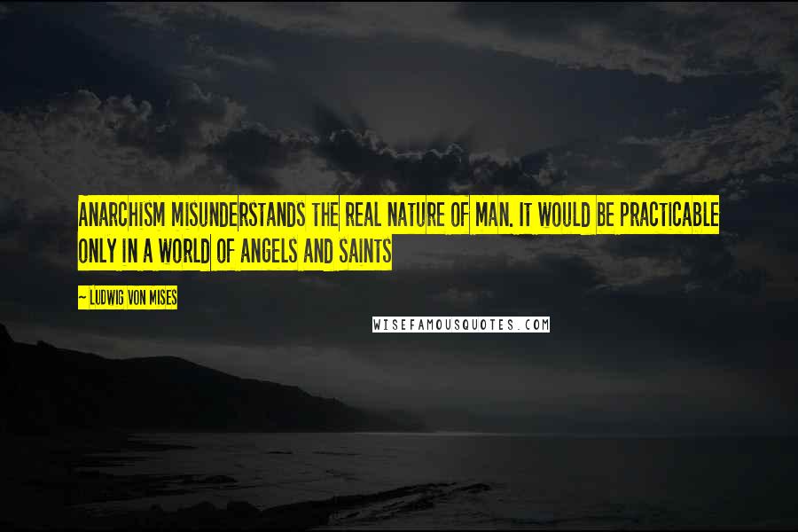 Ludwig Von Mises Quotes: Anarchism misunderstands the real nature of man. It would be practicable only in a world of angels and saints