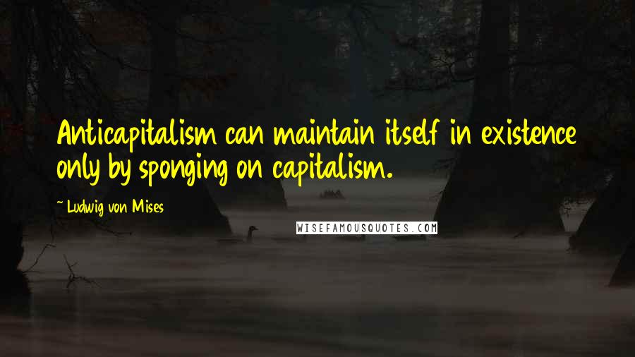 Ludwig Von Mises Quotes: Anticapitalism can maintain itself in existence only by sponging on capitalism.