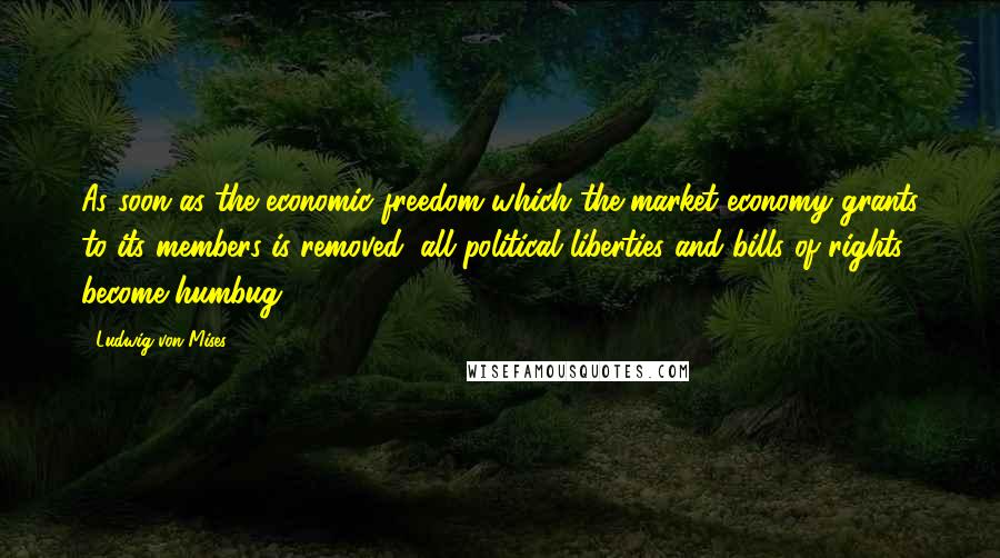 Ludwig Von Mises Quotes: As soon as the economic freedom which the market economy grants to its members is removed, all political liberties and bills of rights become humbug.