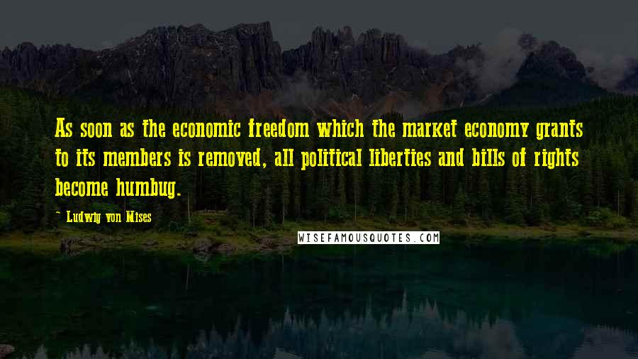 Ludwig Von Mises Quotes: As soon as the economic freedom which the market economy grants to its members is removed, all political liberties and bills of rights become humbug.