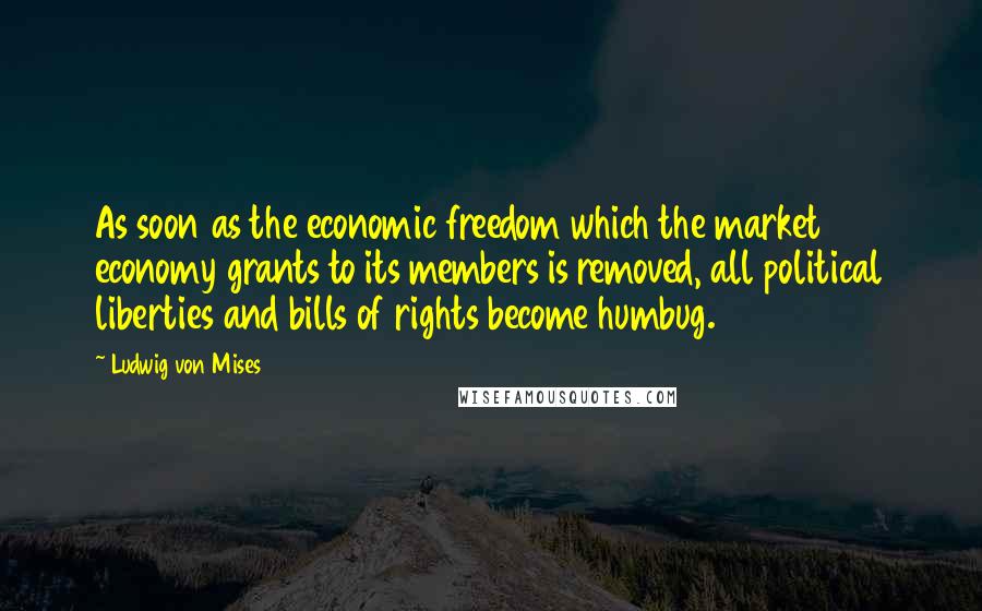 Ludwig Von Mises Quotes: As soon as the economic freedom which the market economy grants to its members is removed, all political liberties and bills of rights become humbug.