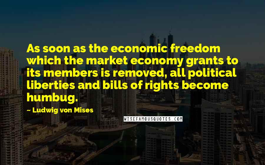 Ludwig Von Mises Quotes: As soon as the economic freedom which the market economy grants to its members is removed, all political liberties and bills of rights become humbug.