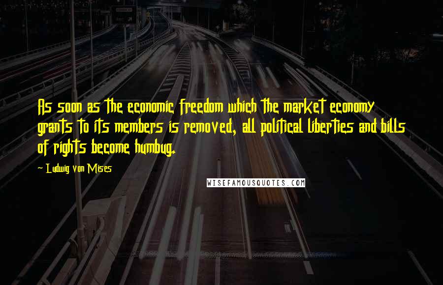 Ludwig Von Mises Quotes: As soon as the economic freedom which the market economy grants to its members is removed, all political liberties and bills of rights become humbug.